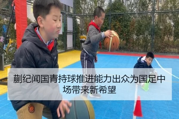 蒯纪闻国青持球推进能力出众为国足中场带来新希望