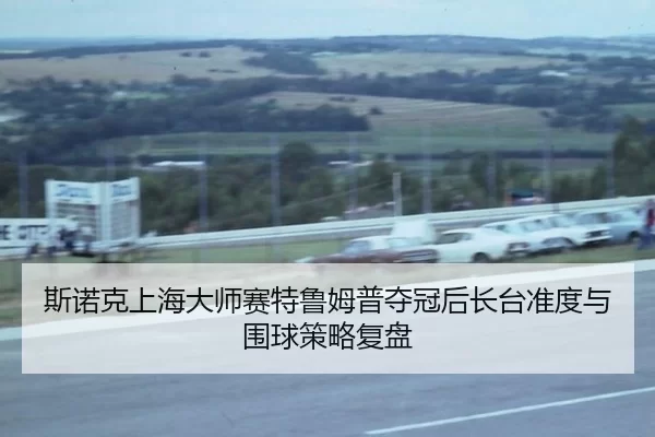 斯诺克上海大师赛特鲁姆普夺冠后长台准度与围球策略复盘